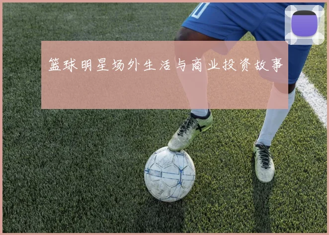篮球明星场外生活与商业投资故事