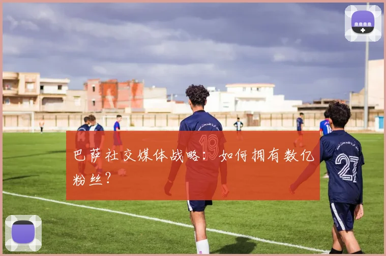 巴萨社交媒体战略:如何拥有数亿粉丝?