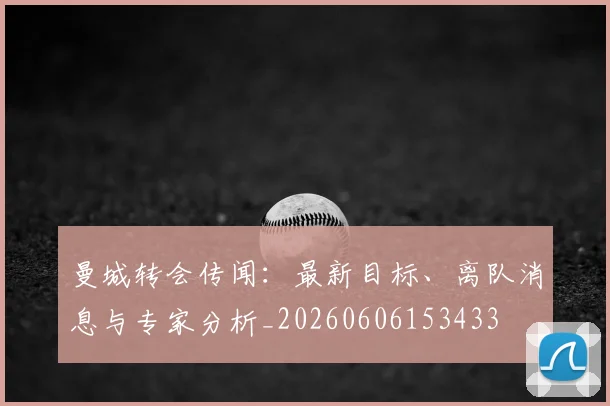 曼城转会传闻：最新目标、离队消息与专家分析_20260606153433
