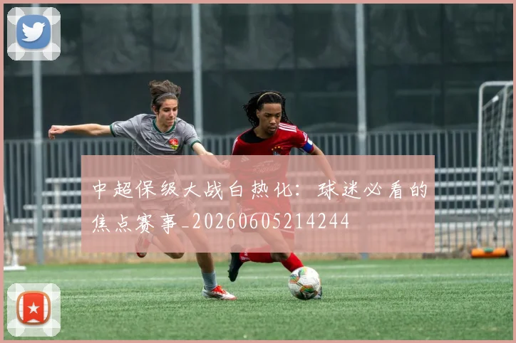 中超保级大战白热化：球迷必看的焦点赛事_20260605214244