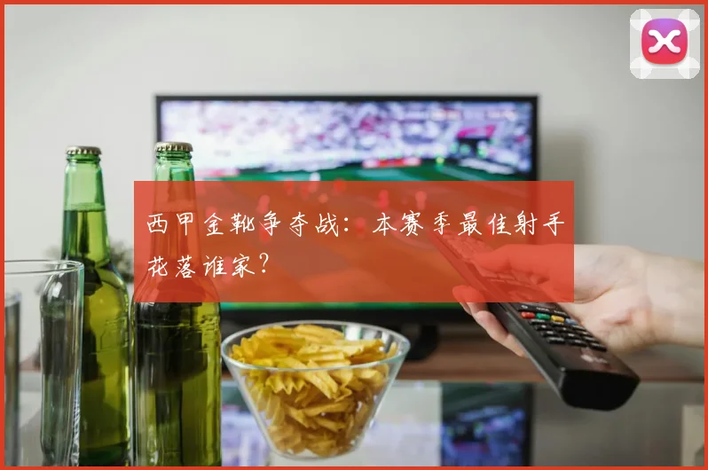 西甲金靴争夺战：本赛季最佳射手花落谁家？