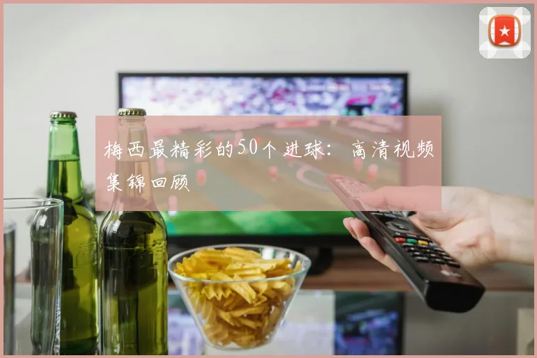 梅西最精彩的50个进球：高清视频集锦回顾