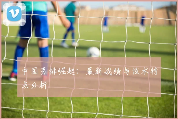 中国男排崛起:最新战绩与技术特点分析