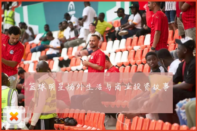 篮球明星场外生活与商业投资故事