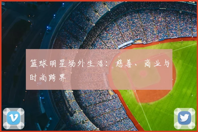 篮球明星场外生活：慈善、商业与时尚跨界