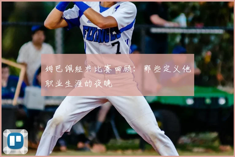 姆巴佩经典比赛回顾:那些定义他职业生涯的夜晚