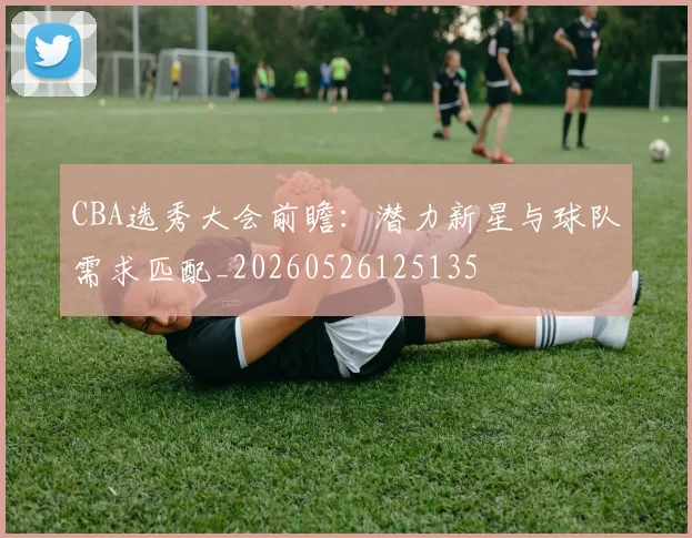 CBA选秀大会前瞻：潜力新星与球队需求匹配_20260526125135