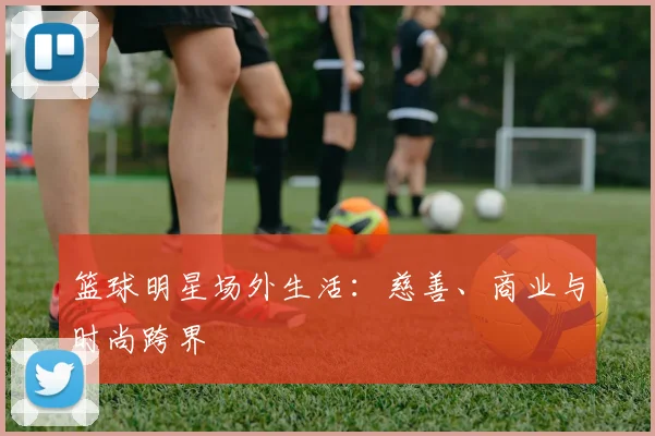 篮球明星场外生活:慈善、商业与时尚跨界