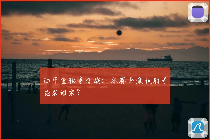 西甲金靴争夺战:本赛季最佳射手花落谁家?