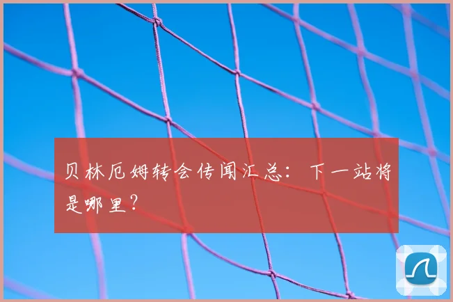 贝林厄姆转会传闻汇总：下一站将是哪里？