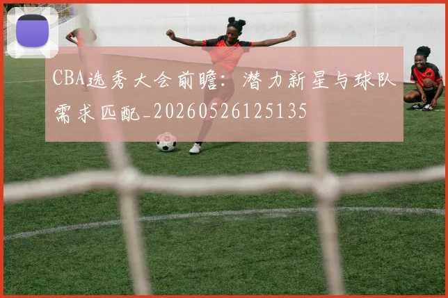 CBA选秀大会前瞻：潜力新星与球队需求匹配_20260526125135