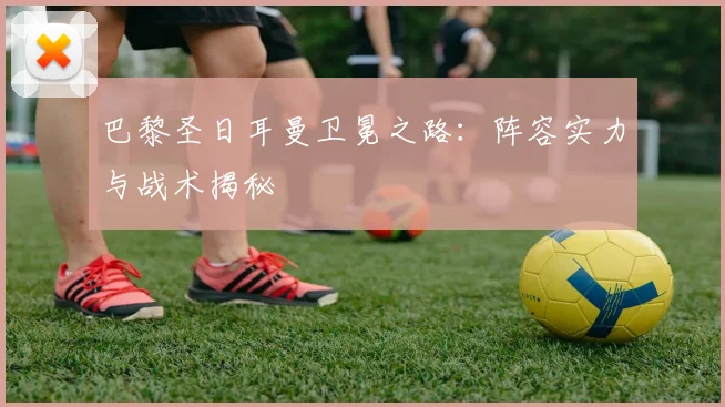 巴黎圣日耳曼卫冕之路:阵容实力与战术揭秘