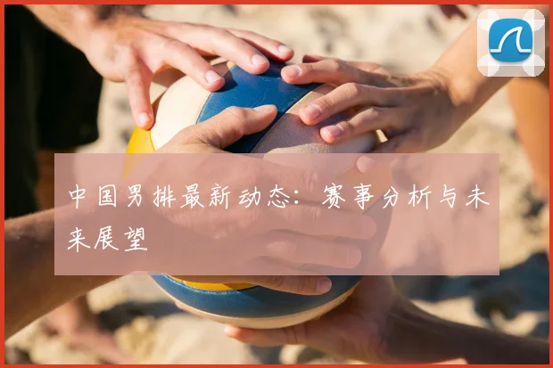 中国男排最新动态：赛事分析与未来展望