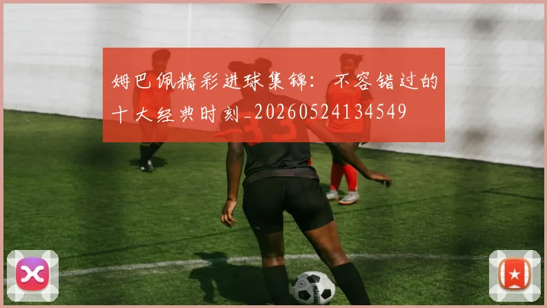 姆巴佩精彩进球集锦:不容错过的十大经典时刻_20260524134549