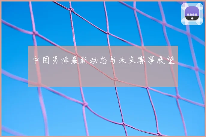 中国男排最新动态与未来赛事展望