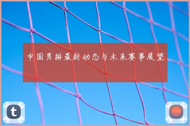 中国男排最新动态与未来赛事展望