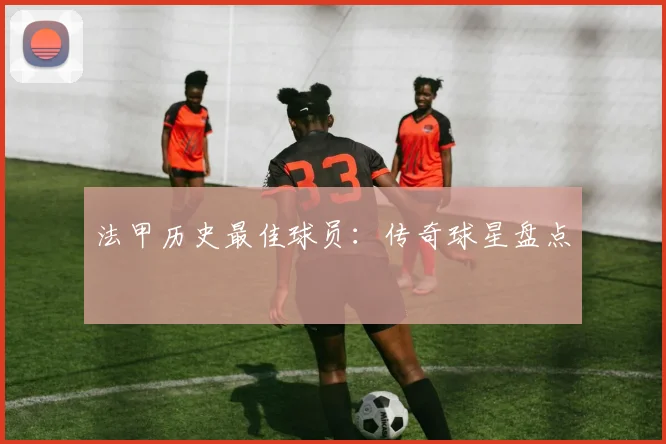 法甲历史最佳球员：传奇球星盘点