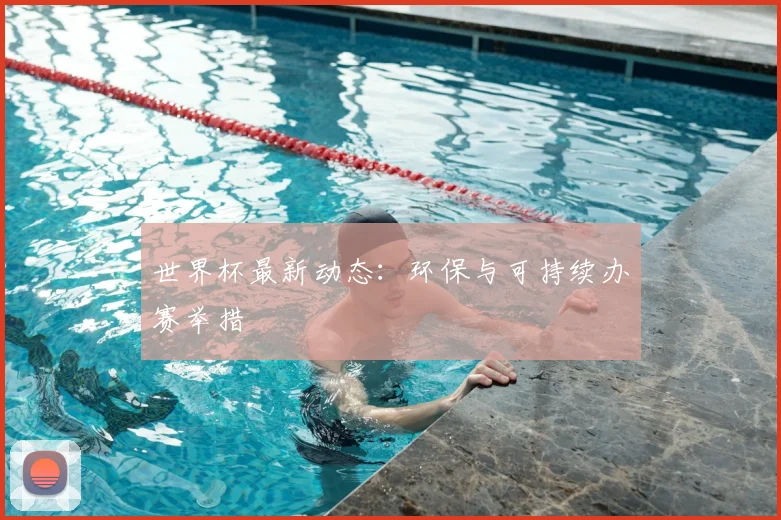 世界杯最新动态：环保与可持续办赛举措