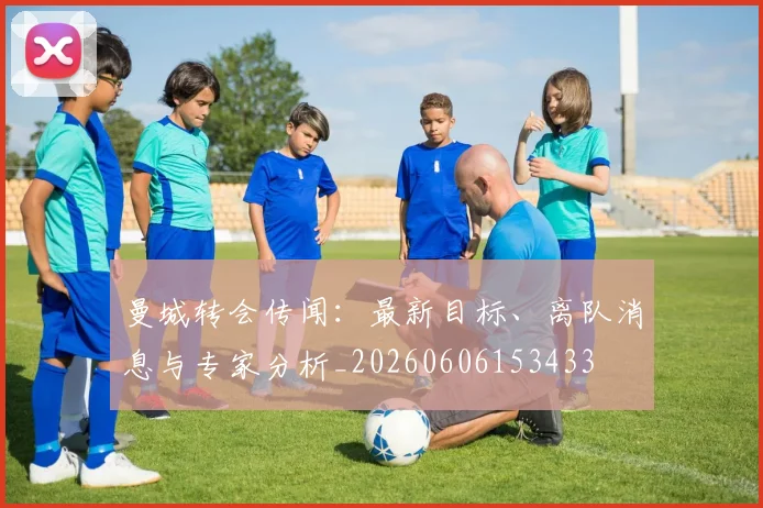 曼城转会传闻：最新目标、离队消息与专家分析_20260606153433